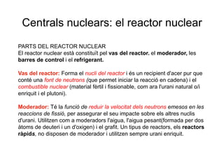 Centrals nuclears: el reactor nuclear
PARTS DEL REACTOR NUCLEAR
El reactor nuclear està constituït pel vas del reactor. el moderador, les
barres de control i el refrigerant.

Vas del reactor: Forma el nucli del reactor i és un recipient d'acer pur que
conté una font de neutrons (que permet iniciar la reacció en cadena) i el
combustible nuclear (material fèrtil i fissionable, com ara l'urani natural o/i
enriquit i el plutoni).
Moderador: Té la funció de reduir la velocitat dels neutrons emesos en les
reaccions de fissió, per assegurar el seu impacte sobre els altres nuclis
d'urani. Utilitzen com a moderadors l'aigua, l'aigua pesant(formada per dos
àtoms de deuteri i un d'oxigen) i el grafit. Un tipus de reactors, els reactors
ràpids, no disposen de moderador i utilitzen sempre urani enriquit.

 