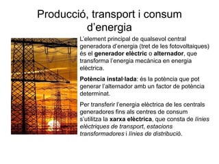 Producció, transport i consum
d’energia
L’element principal de qualsevol central
generadora d’energia (tret de les fotovoltaiques)
és el generador elèctric o alternador, que
transforma l’energia mecànica en energia
elèctrica.

Potència instal·lada: és la potència que pot
generar l’alternador amb un factor de potència
determinat.
Per transferir l’energia elèctrica de les centrals
generadores fins als centres de consum
s’utilitza la xarxa elèctrica, que consta de línies
elèctriques de transport, estacions
transformadores i línies de distribució.

 