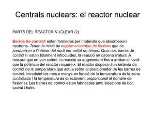 Centrals nuclears: el reactor nuclear
PARTS DEL REACTOR NUCLEAR (2)
Barres de control: estan formades per materials que absorbeixen
neutrons. Tenen la misió de regular el nombre de fissions que és
produeixen a l'interior del nucli per unitat de temps. Quan les barres de
control hi estan totalment introduïdes, la reacció en cadena s'atura. A
mesura que en van sortint, la reacció va augmentant fins a arribar al nivell
que la potència del reactor requereix. El reactor disposa d'un sistema de
control de la temperatura que actua sobre el posicionador de les barres de
control, introduint-les més o menys en funció de la temperatura de la zona
controlada ( la temperatura és directament proporcional al nombre de
fissions). Les barres de control estan fabricades amb aleacions de bor,
cadmi i hafni.

 