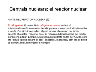 Centrals nuclears: el reactor nuclear
PARTS DEL REACTOR NUCLEAR (3)
El refrigerant: té la funció de refrigerar el reactor evitant el
sobreescalfament i transportar la calor generada en el nucli, directament o
a través d'un circuit secundari, al grup turbina alternador, per tornar
després al reactor i repetir el cicle. El recorregut del refrigerant del reactor
s'anomena circuit primari. Els refigerants utilitzats poden ser líquids, com
ara l'aigua, l'aigua pesant, el sodi i el potassi, o gasosos, com ara el diòxid
de carboni, l'heli, l'hidrogen i el nitrogen.

 