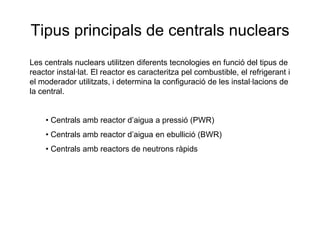 Tipus principals de centrals nuclears
Les centrals nuclears utilitzen diferents tecnologies en funció del tipus de
reactor instal·lat. El reactor es caracteritza pel combustible, el refrigerant i
el moderador utilitzats, i determina la configuració de les instal·lacions de
la central.

• Centrals amb reactor d’aigua a pressió (PWR)
• Centrals amb reactor d’aigua en ebullició (BWR)
• Centrals amb reactors de neutrons ràpids

 