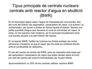 Tipus principals de centrals nuclears:
centrals amb reactor d’aigua en ebullició
(BWR)
En el recorregut aigua-vapor, l'aigua és impulsada per una bomba, des
del nucli del reactor als separadors i assecadors de vapor, a la turbina i al
condensador, per tornar a arribar en forma líquida al reactor. Només una
petita quantitat d'aigua que travessa el nucli es converteix en vapor; la
resta, en els reactors més moderns, es fa recircular forçadament amb
una bomba situada a la part inferior del reactor.
En el reactor BWR, l'edifici de turbines ha d'estar protegir per evitar
emissions a l'exterior, ja que el vapor que ha estat en contacte directe
amb el combustible és radioactiu.
El vas del reactor és similar als PWR, però es necessita més espai per
als separadors i assecadors de vapor que estan situats sobre el nucli;
per això les barres del control s'introdueixen per la part inferior.
Aproximadament un 25% de les centrals utilitzen reactors BWR

 