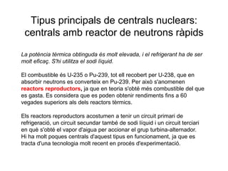 Tipus principals de centrals nuclears:
centrals amb reactor de neutrons ràpids
La potència tèrmica obtinguda és molt elevada, i el refrigerant ha de ser
molt eficaç. S'hi utilitza el sodi líquid.
El combustible és U-235 o Pu-239, tot ell recobert per U-238, que en
absorbir neutrons es converteix en Pu-239. Per això s'anomenen
reactors reproductors, ja que en teoria s'obté més combustible del que
es gasta. Es considera que es poden obtenir rendiments fins a 60
vegades superiors als dels reactors tèrmics.
Els reactors reproductors acostumen a tenir un circuit primari de
refrigeració, un circuit secundar també de sodi líquid i un circuit terciari
en què s'obté el vapor d'aigua per accionar el grup turbina-alternador.
Hi ha molt poques centrals d'aquest tipus en funcionament, ja que es
tracta d'una tecnologia molt recent en procés d'experimentació.

 
