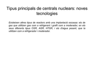 Tipus principals de centrals nuclears: noves
tecnologies
Existeixen altres tipus de reactors amb una implantació escassa: els de
gas que utilitzen gas com a refrigerant i grafit com a moderador, en els
seus diferents tipus CGR, AGR, HTGR, i els d'aigua pesant, que la
utilitzen com a refrigerador i moderador.

 