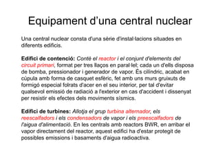 Equipament d’una central nuclear
Una central nuclear consta d'una sèrie d'instal·lacions situades en
diferents edificis.
Edifici de contenció: Conté el reactor i el conjunt d'elements del
circuit primari, format per tres llaços en paral·lel; cada un d'ells disposa
de bomba, pressionador i generador de vapor. És cilíndric, acabat en
cúpula amb forma de casquet esfèric, fet amb uns murs gruixuts de
formigó especial folrats d'acer en el seu interior, per tal d'evitar
qualsevol emissió de radiació a l'exterior en cas d'accident i dissenyat
per resistir els efectes dels moviments sísmics.
Edifici de turbines: Allotja el grup turbina alternador, els
reescalfadors i els condensadors de vapor i els preescalfadors de
l'aigua d'alimentació. En les centrals amb reactors BWR, en arribar el
vapor directament del reactor, aquest edifici ha d'estar protegit de
possibles emissions i basaments d'aigua radioactiva.

 