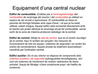 Equipament d’una central nuclear
Edifici de combustible: S'utilitza per a l'emmagatzematge del
combustible de recàrrega del reactor i del combustible ja utilitzat en
espera de ser enviat a reprocessar. El combustible es desa en
piscines de formigó folrades amb xapa d'acer, i el que ja ha estat
utilitzat, cobert d'aigua. Aquest edifici està connectat directament amb
el reactor per poder efectuar la recarrega anual de combustible, sense
sortir de la zona de màxima protecció radiològic de la central.

Edifici de control: Allotja la sala de control, que és el centre neuràlgic
de la central. Aquí hi arriben els senyals i les mesures de
funcionament de tots els equips i sistemes de seguretat i en surten les
ordres de comandament. Aquest procés és totalment automatitzat i
coordinat per l'ordinador central.
Edifici auxiliar: En el seu interior es disposa de components dels
sistemes auxiliars i de seguretat (salvaguardes tecnològiques), així
com els sistemes de tractament de residus radioactius de baixa
activitat, l'equip de filtratge i d'aire condicionat propi i de l'edifici de
contenció.

 