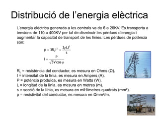 Distribució de l’energia elèctrica
L’energia elèctrica generada a les centrals va de 6 a 20KV. Es transporta a
tensions de 110 a 400KV per tal de disminuir les pèrdues d’energia i
augmentar la capacitat de transport de les línies. Les pèrdues de potència
són:
p
I

3R L I

2

3 LI2
s

P
3V cos

RL = resistència del conductor, es mesura en Ohms (Ω).
I = intensitat de la línia, es mesura en Ampers (A).
P = potència produïda, es mesura en Watts (W).
L = longitud de la línia, es mesura en metres (m).
s = secció de la línia, es mesura en mil·límetres quadrats (mm²).
ρ = resistivitat del conductor, es mesura en Ωmm²/m.

 