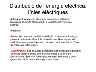 Distribució de l’energia elèctrica:
línies elèctriques
Línies elèctriques: són el conjunt conductors, aïlladors i
accessoris destinats al transport i a la distribució d’energia
elèctrica.
Poden ser:

-Aèries, les quals són de fàcil instal·lació i molt manteniment, ja
que estan sotmeses al vent, la pluja o la neu. Normalment els
conductors són nusos d’alumini o de coure amb una ànima d’acer.
Els cables no estan aïllats.
- Subterrànies. Són costoses d’instal·lar. Són conductors d’alumini
i de coure sempre aïllats, dins d’un conducte o bé dins de
construccions. Són molt fiables perquè estan sotmeses a pocs
agents, són fàcils de mantenir però molt cares.

 