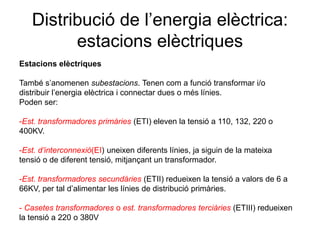 Distribució de l’energia elèctrica:
estacions elèctriques
Estacions elèctriques
També s’anomenen subestacions. Tenen com a funció transformar i/o
distribuir l’energia elèctrica i connectar dues o més línies.
Poden ser:

-Est. transformadores primàries (ETI) eleven la tensió a 110, 132, 220 o
400KV.
-Est. d’interconnexió(EI) uneixen diferents línies, ja siguin de la mateixa
tensió o de diferent tensió, mitjançant un transformador.
-Est. transformadores secundàries (ETII) redueixen la tensió a valors de 6 a
66KV, per tal d’alimentar les línies de distribució primàries.

- Casetes transformadores o est. transformadores terciàries (ETIII) redueixen
la tensió a 220 o 380V

 