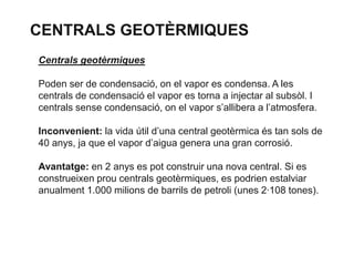 CENTRALS GEOTÈRMIQUES
Centrals geotèrmiques
Poden ser de condensació, on el vapor es condensa. A les
centrals de condensació el vapor es torna a injectar al subsòl. I
centrals sense condensació, on el vapor s’allibera a l’atmosfera.
Inconvenient: la vida útil d’una central geotèrmica és tan sols de
40 anys, ja que el vapor d’aigua genera una gran corrosió.
Avantatge: en 2 anys es pot construir una nova central. Si es
construeixen prou centrals geotèrmiques, es podrien estalviar
anualment 1.000 milions de barrils de petroli (unes 2·108 tones).

 