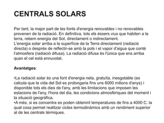 CENTRALS SOLARS
Per tant, la major part de les fonts d'energia renovables i no renovables
provenen de la radiació. En definitiva, tots els éssers vius que habiten a la
terra, rebem energia del Sol, directament o indirectament.
L'energia solar arriba a la superfície de la Terra directament (radiació
directa) o després de reflectir-se amb la pols i el vapor d'aigua que conté
l’atmosfera (radiació difusa). La radiació difusa és l'única que ens arriba
quan el cel està ennuvolat.
Avantatges:
•La radiació solar és una font d'energia neta, gratuïta, inesgotable (es
calcula que la vida del Sol es prolongaria fins uns 6000 milions d'anys) i
disponible tots els dies de l'any, amb les limitacions que imposen les
estacions de l'any, l'hora del dia, les condicions atmosfèriques del moment i
la situació geogràfica.
•A més, si es concentra es poden obtenint temperatures de fins a 4000 C. la
qual cosa permet realitzar cicles termodinàmics amb un rendiment superior
al de les centrals tèrmiques.

 