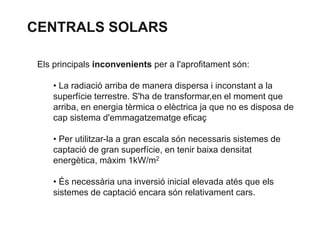 CENTRALS SOLARS
Els principals inconvenients per a l'aprofitament són:
• La radiació arriba de manera dispersa i inconstant a la
superfície terrestre. S'ha de transformar,en el moment que
arriba, en energia tèrmica o elèctrica ja que no es disposa de
cap sistema d'emmagatzematge eficaç
• Per utilitzar-la a gran escala són necessaris sistemes de
captació de gran superfície, en tenir baixa densitat
energètica, màxim 1kW/m2
• És necessària una inversió inicial elevada atés que els
sistemes de captació encara són relativament cars.

 