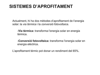 SISTEMES D’APROFITAMENT
Actualment, hi ha dos mètodes d’aprofitament de l’energia
solar: la via tèrmica i la conversió fotovoltaica.
-Via tèrmica: transforma l’energia solar en energia
tèrmica.

-Conversió fotovoltaica: transforma l’energia solar en
energia elèctrica.
L’aprofitament tèrmic pot donar un rendiment del 65%.

 