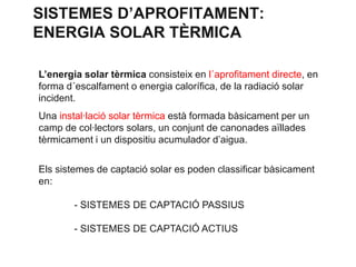 SISTEMES D’APROFITAMENT:
ENERGIA SOLAR TÈRMICA
L’energia solar tèrmica consisteix en l´aprofitament directe, en
forma d´escalfament o energia calorífica, de la radiació solar
incident.
Una instal·lació solar tèrmica està formada bàsicament per un
camp de col·lectors solars, un conjunt de canonades aïllades
tèrmicament i un dispositiu acumulador d’aigua.
Els sistemes de captació solar es poden classificar bàsicament
en:

- SISTEMES DE CAPTACIÓ PASSIUS
- SISTEMES DE CAPTACIÓ ACTIUS

 