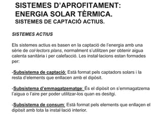 SISTEMES D’APROFITAMENT:
ENERGIA SOLAR TÈRMICA.
SISTEMES DE CAPTACIÓ ACTIUS.
SISTEMES ACTIUS
Els sistemes actius es basen en la captació de l’energia amb una
sèrie de col·lectors plans, normalment s’utilitzen per obtenir aigua
calenta sanitària i per calefacció. Les instal·lacions estan formades
per:

-Subsistema de captació: Està format pels captadors solars i la
resta d’elements que enllacen amb el dipòsit.
-Subsistema d’emmagatzematge: És el dipòsit on s’emmagatzema
l’aigua o l’aire per poder utilitzar-los quan es desitgi.
-Subsistema de consum: Està format pels elements que enllaçen el
dipòsit amb tota la instal·lació interior.

 