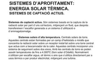 SISTEMES D’APROFITAMENT:
ENERGIA SOLAR TÈRMICA.
SISTEMES DE CAPTACIÓ ACTIUS.
Sistemes de captació actius. Són sistemes basats en la captura de la
radiació solar per part d´uns col·lectors, mitjançant un fluid, que després
transfereixen l´escalfor generada a un sistema d´utilització o
d´emmagatzematge.
Sistemes solars d´alta temperatura. Centrals solars de torre.
Aquestes centrals estan formades per un camp d’heliòstats o miralls que
concentra la radiació solar sobre un receptor instal·lat sobre una torre central
que actua com a bescanviador de la calor. Aquestes centrals incorporen uns
sistema de seguiment sobre dos eixos, Amb les centrals de torre es poden
assolir temperatures de fins a 4.000ºC (forn solar d’Odelló). Normalment
s’utilitzen per escalfar aigua, oli tèrmic o aire que s’utilitza directament per a
usos tèrmics o per produir electricitat, mitjançant una turbina.

 