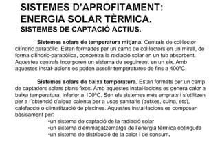 SISTEMES D’APROFITAMENT:
ENERGIA SOLAR TÈRMICA.
SISTEMES DE CAPTACIÓ ACTIUS.
Sistemes solars de temperatura mitjana. Centrals de col·lector
cilíndric parabòlic. Estan formades per un camp de col·lectors on un mirall, de
forma cilíndric-parabòlica, concentra la radiació solar en un tub absorbent.
Aquestes centrals incorporen un sistema de seguiment en un eix. Amb
aquestes instal·lacions es poden assolir temperatures de fins a 400ºC.
Sistemes solars de baixa temperatura. Estan formats per un camp
de captadors solars plans fixos. Amb aquestes instal·lacions es genera calor a
baixa temperatura, inferior a 100ºC. Són els sistemes més emprats i s’utilitzen
per a l’obtenció d’aigua calenta per a usos sanitaris (dutxes, cuina, etc),
calefacció o climatització de piscines. Aquestes instal·lacions es composen
bàsicament per:
•un sistema de captació de la radiació solar
•un sistema d’emmagatzematge de l’energia tèrmica obtinguda
•un sistema de distribució de la calor i de consum.

 