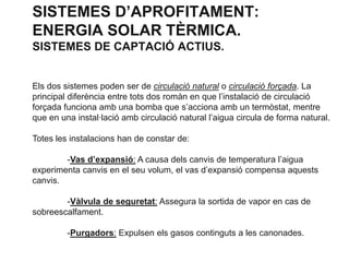 SISTEMES D’APROFITAMENT:
ENERGIA SOLAR TÈRMICA.
SISTEMES DE CAPTACIÓ ACTIUS.

Els dos sistemes poden ser de circulació natural o circulació forçada. La
principal diferència entre tots dos romàn en que l’instalació de circulació
forçada funciona amb una bomba que s’acciona amb un termòstat, mentre
que en una instal·lació amb circulació natural l’aigua circula de forma natural.
Totes les instalacions han de constar de:
-Vas d’expansió: A causa dels canvis de temperatura l’aigua
experimenta canvis en el seu volum, el vas d’expansió compensa aquests
canvis.
-Vàlvula de seguretat: Assegura la sortida de vapor en cas de
sobreescalfament.
-Purgadors: Expulsen els gasos continguts a les canonades.

 