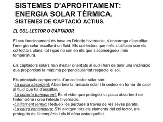 SISTEMES D’APROFITAMENT:
ENERGIA SOLAR TÈRMICA.
SISTEMES DE CAPTACIÓ ACTIUS.
EL COL·LECTOR O CAPTADOR
El seu funcionament és basa en l’efecte hivernacle, s’encarrega d’aprofitar
l’energia solar escalfant un fluid. Els col·lectors que més s’utilitzen són els
col·lectors plans, tot i que no són en els que s’aconsegueix més
temperatura.

Els captadors solars han d’estar orientats al sud i han de tenir una inclinació
que proporcioni la màxima perpendicularitat respecte el sol.
Els principals components d’un col·lector solar són:
-La placa absorbent: Absorbeix la radiació solar i la cedeix en forma de calor
al fluid que ha d’escalfar.
-La coberta transparent: És el vidre que protegeix la placa absorbent de
l’intempèrie i crea l’efecte hivernacle.
-L’aïllament tèrmic: Redueix les pèrdues a través de les seves parets.
-La caixa contenidora: S’hi allotgen tots els elements del col·lector, els
protegeix de l’intempèrie i els hi dóna estanqueïtat.

 