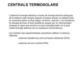 CENTRALS TERMOSOLARS
L'obtenció d'energia elèctrica a través de l'energia tèrmica obtinguda
de la radiació solar sempre segueix el mateix procés: la radiació solar
es concentra sobre un fluid (aigua, oli tèrmic, sodi,etc.) i es transforma
en energia tèrmica; el fluid escalfat en passar per un intercanviador
produeix el vapor que acciona un grup turboalternador, en el qual
s'obté l'energia elèctrica con en qualsevol central tèrmica.
Les centrals més experimentades actualment utilitzen 2 sistemes
diferents:
- sistemes heliotèrmics amb col·lectors distribuïts (DCS)
- sistemes de torre central (CRS)

 