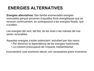 ENERGIES ALTERNATIVES
Energies alternatives: Són també anomenades energies
renovables perquè provenen d’aquelles fonts energètiques que es
renoven contínuament, en contraposició a les energies fòssils, que
s’acaben.
Les energies del vent, del Sol, de les ones o les marees del mar
serien renovables.
Aquestes energies s’estan potenciant i estudiant per dos raons:
• Per disminuir la dependència de les energies tradicionals.
• La creixent preocupació de l’impacte mediambiental.
Inconvenient: cost econòmic elevat, són necessàries grans inversions

 