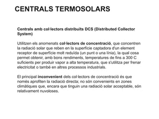 CENTRALS TERMOSOLARS
Centrals amb col·lectors distribuïts DCS (Distributed Collector
System)
Utilitzen els anomenats col·lectors de concentració, que concentren
la radiació solar que reben en la superfície captadora d'un element
receptor de superfície molt reduïda (un punt o una línia), la qual cosa
permet obtenir, amb bons rendiments, temperatures de fins a 300 C
suficients per produir vapor a alta temperatura, que s'utilitza per frenar
electricitat o també en altres processos industrials.
El principal inconvenient dels col·lectors de concentració és que
només aprofiten la radiació directa; no són convenients en zones
climàtiques que, encara que tinguin una radiació solar acceptable, són
relativament nuvoloses.

 