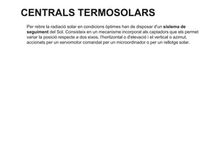 CENTRALS TERMOSOLARS
Per rebre la radiació solar en condicions òptimes han de disposar d'un sistema de
seguiment del Sol. Consisteix en un mecanisme incorporat als captadors que els permet
variar la posició respecte a dos eixos, l’horitzontal o d'elevació i el vertical o azimut,
accionats per un servomotor comandat per un microordinador o per un rellotge solar.

 