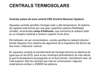 CENTRALS TERMOSOLARS
Centrals solars de torre central CRS (Central Receiver System)
Aquestes centrals aprofiten l'energia solar a alta temperatura. El sistema
de captació està format per una gran superfície coberta d'heliòstats
(miralls), anomenada camp d'heliòsats, que concentra la radiació solar
en un receptor instal·lat a l'extrem superior d'una torre.
Els heliòsats, en ser concentradors, només aprofiten la radiació directa i
també disposen d'un sistema de seguiment de la trajectòria del Sol en els
dos eixos, d’elevació i azimut.

En aquestes centrals la transformació de l'energia tèrmica en elèctrica és
igual que en les DCS, però el seu rendiment termodinàmic és més elevat,
ja que la temperatura aconseguida en el fluid primari, normalment sodi, és
molt superior. Són les centrals que més es construeixen i algunes
instal·lacions arriben a 200MW de potència

 