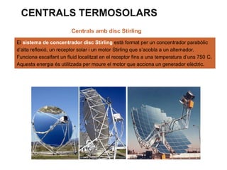 CENTRALS TERMOSOLARS
Centrals amb disc Stirling
El sistema de concentrador disc Stirling està format per un concentrador parabòlic
d’alta reflexió, un receptor solar i un motor Stirling que s’acobla a un alternador.
Funciona escalfant un fluid localitzat en el receptor fins a una temperatura d’uns 750 C.
Aquesta energia és utilitzada per moure el motor que acciona un generador elèctric.

 