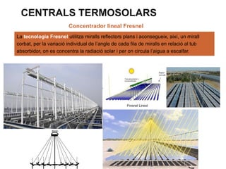 CENTRALS TERMOSOLARS
Concentrador lineal Fresnel
La tecnologia Fresnel utilitza miralls reflectors plans i aconsegueix, així, un mirall
corbat, per la variació individual de l’angle de cada fila de miralls en relació al tub
absorbidor, on es concentra la radiació solar i per on circula l’aigua a escalfar.

 