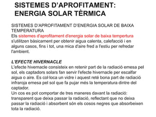 SISTEMES D’APROFITAMENT:
ENERGIA SOLAR TÈRMICA
SISTEMES D’APROFITAMENT D’ENERGIA SOLAR DE BAIXA
TEMPERATURA
Els sistemes d'aprofitament d'energia solar de baixa tempertura
s'utilitzen bàsicament per obtenir aigua calenta, calefacció i en
alguns casos, fins i tot, una mica d'aire fred a l'estiu per refredar
l'ambient.
L'EFECTE HIVERNACLE
L'efecte hivernacle consisteix en retenir part de la radiació emesa pel
sol, els captadors solars fan servir l'efecte hivernacle per escalfar
aigua o aire. Es col·loca un vidre i aquest reté bona part de radiació
infraroja emesa pel sol que fa pujar més la temperatura dintre del
captador.
Un cos es pot comportar de tres maneres davant la radiació:
transparent que deixa passar la radiació, reflectant que no deixa
passar la radiació i absorbent són els cosos negres que absorbeixen
tota la radiació.

 