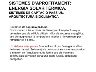 SISTEMES D’APROFITAMENT:
ENERGIA SOLAR TÈRMICA.
SISTEMES DE CAPTACIÓ PASSIUS.
ARQUITECTURA BIOCLIMÀTICA
Sistemes de captació passius.
Corresponen a les accions de disseny en l´arquitectura que
permeten que els edificis utilitzin millor els recursos energètics,
tant per augmentar la temperatura interior a l´hivern com per
refrigerar-se a l´estiu.
Un sistema solar passiu és aquell en el que l’energia es difon
de forma natural. En la majoria dels casos els sistemes passius
s’integren en l’arquitectura, de forma que els materials
constructius serveixen per a una doble funció, estructural i
energètica.

 