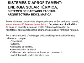 SISTEMES D’APROFITAMENT:
ENERGIA SOLAR TÈRMICA.
SISTEMES DE CAPTACIÓ PASSIUS.
ARQUITECTURA BIOCLIMÀTICA
En els sistemes passius tots els procediments es fan de forma natural,
sense intervenció d'elements mecànics. L'arquitectura bioclimàtica
és basa en aquests sistemes i pretén l'obtenció del confort en
habitatges, aprofitant l'energia solar per calefacció i ventilació naturals.
Per a la construcció d'habitatges utilitzant l'arquitectura bioclimàtica
cal tenir en compte:
•l'orientació,
•la forma,
•la situació de l'edifici,
•la conductivitat tèrmica i
•l'aïllament dels materials amb que es construeix i
•la distribució de portes, finestres, etc.

 