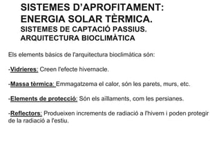SISTEMES D’APROFITAMENT:
ENERGIA SOLAR TÈRMICA.
SISTEMES DE CAPTACIÓ PASSIUS.
ARQUITECTURA BIOCLIMÀTICA
Els elements bàsics de l'arquitectura bioclimàtica són:
-Vidrieres: Creen l'efecte hivernacle.
-Massa tèrmica: Emmagatzema el calor, són les parets, murs, etc.
-Elements de protecció: Són els aïllaments, com les persianes.
-Reflectors: Produeixen increments de radiació a l'hivern i poden protegir
de la radiació a l'estiu.

 