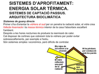 SISTEMES D’APROFITAMENT:
ENERGIA SOLAR TÈRMICA.
SISTEMES DE CAPTACIÓ PASSIUS.
ARQUITECTURA BIOCLIMÀTICA
Sistemes de guany directe
Primer s'ha d'orientar la vidriera al sud per on penetra la radiació solar, el vidre crea
l'efecte hivernacle i la massa tèrmica interior de la casa l'absorbeix escalfant
l'ambient.
Després a les hores nocturnes és produeix la reemissió de calor.
Cal disposar de cortines que cobreixin tota la vidriera per poder evitar
sobreescalfaments, per exemple a l'estiu.
Són sistemes simples i econòmics, però difícils de controlar.

 