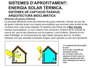 SISTEMES D’APROFITAMENT:
ENERGIA SOLAR TÈRMICA.
SISTEMES DE CAPTACIÓ PASSIUS.
ARQUITECTURA BIOCLIMÀTICA
Sistemes de guany indirecte
La principal diferència entre els sistemes de guany indirecte i directe, és que els
de guany indirecte tenen una massa acumuladora que acumula calor durant el dia,
i la deixa anar unes hores després. El sistema més famós és el Mur Trombe
(massa acumuladora), un mur massís i fosc col·locat a l'interior de la vivenda de
cara al sol, que té dos obertures una de superior i una d’inferior. Darrera el mur
està l'habitatge, on la transmissió de calor depèn del gruix del mur. Hi altres
sistemes com per exemple la teulada d’aigua, però aquests no són tan importants.
1 La radiació del sol escalfa
la casa.
2,3 La casa s’escalfa per
circulació natural.
4,5 A l’estiu s’obre una
obertura al nord i una a la
vidriera, perquè entri aire
fred i refresqui una mica la
casa

 