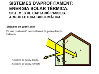 SISTEMES D’APROFITAMENT:
ENERGIA SOLAR TÈRMICA.
SISTEMES DE CAPTACIÓ PASSIUS.
ARQUITECTURA BIOCLIMÀTICA
Sistemes de guany mixt
És una combinació dels sistemes de guany directe i
indirecte

1 Sistema de guany directe.
2 Sistema de guany indirecte

 