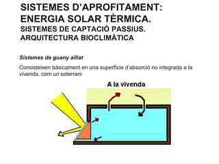 SISTEMES D’APROFITAMENT:
ENERGIA SOLAR TÈRMICA.
SISTEMES DE CAPTACIÓ PASSIUS.
ARQUITECTURA BIOCLIMÀTICA
Sistemes de guany aïllat
Consisteixen bàsicament en una superfície d’absorció no integrada a la
vivenda, com un soterrani

 