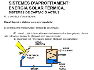 SISTEMES D’APROFITAMENT:
ENERGIA SOLAR TÈRMICA.
SISTEMES DE CAPTACIÓ ACTIUS.
Hi ha dos tipus d’instal·lacions:
Circuit tancat o sistema amb intercanviador
El sistema amb intercanviador consta de dos circuits:

-El primari conté tots els elements anticorrosius i anticongelants, circula
pels col·lectors i alimenta el dipòsit amb intercanviador.
-El secundari rep l’energia del primari al dipòsit intercanviador.

 