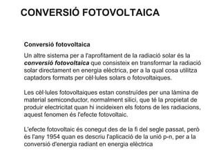 CONVERSIÓ FOTOVOLTAICA
Conversió fotovoltaica
Un altre sistema per a l'aprofitament de la radiació solar és la
conversió fotovoltaica que consisteix en transformar la radiació
solar directament en energia elèctrica, per a la qual cosa utilitza
captadors formats per cèl·lules solars o fotovoltaiques.
Les cèl·lules fotovoltaiques estan construïdes per una làmina de
material semiconductor, normalment silici, que té la propietat de
produir electricitat quan hi incideixen els fotons de les radiacions,
aquest fenomen és l'efecte fotovoltaic.
L'efecte fotovoltaic és conegut des de la fi del segle passat, però
és l'any 1954 quan es descriu l'aplicació de la unió p-n, per a la
conversió d'energia radiant en energia elèctrica

 