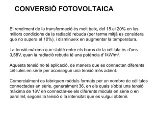 CONVERSIÓ FOTOVOLTAICA
El rendiment de la transformació és molt baix, del 15 al 20% en les
millors condicions de la radiació rebuda (per terme mitjà es considera
que no supera el 10%), i disminueix en augmentar la temperatura.
La tensió màxima que s'obté entre els borns de la cèl·lula és d'uns
0,58V, quan la radiació rebuda té una potència d'1kW/m2.
Aquesta tensió no té aplicació, de manera que es connecten diferents
cèl·lules en sèrie per aconseguir una tensió més adient.
Comercialment es fabriquen mòduls formats per un nombre de cèl·lules
connectades en sèrie, generalment 36, en els quals s'obté una tensió
màxima de 18V en connectar-se els diferents mòduls en sèrie o en
paral·lel, segons la tensió o la intensitat que es vulgui obtenir.

 