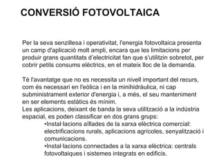 CONVERSIÓ FOTOVOLTAICA
Per la seva senzillesa i operativitat, l'energia fotovoltaica presenta
un camp d'aplicació molt ampli, encara que les limitacions per
produir grans quantitats d’electricitat fan que s'utilitzin sobretot, per
cobrir petits consums elèctrics, en el mateix lloc de la demanda.
Té l'avantatge que no es necessita un nivell important del recurs,
com és necessari en l'eòlica i en la minihidràulica, ni cap
subministrament exterior d'energia i, a més, el seu manteniment
en ser elements estàtics és mínim.
Les aplicacions, deixant de banda la seva utilització a la indústria
espacial, es poden classificar en dos grans grups:
•Instal·lacions aïllades de la xarxa elèctrica comercial:
electrificacions rurals, aplicacions agrícoles, senyalització i
comunicacions.
•Instal·lacions connectades a la xarxa elèctrica: centrals
fotovoltaiques i sistemes integrats en edificis.

 