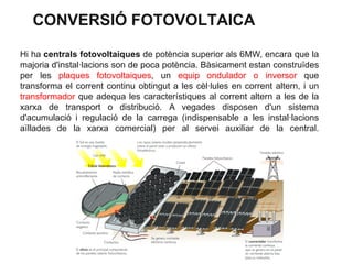 CONVERSIÓ FOTOVOLTAICA
Hi ha centrals fotovoltaiques de potència superior als 6MW, encara que la
majoria d'instal·lacions son de poca potència. Bàsicament estan construïdes
per les plaques fotovoltaiques, un equip ondulador o inversor que
transforma el corrent continu obtingut a les cèl·lules en corrent altern, i un
transformador que adequa les característiques al corrent altern a les de la
xarxa de transport o distribució. A vegades disposen d'un sistema
d'acumulació i regulació de la carrega (indispensable a les instal·lacions
aïllades de la xarxa comercial) per al servei auxiliar de la central.

 