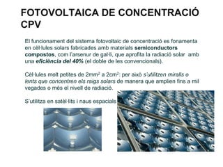 FOTOVOLTAICA DE CONCENTRACIÓ
CPV
El funcionament del sistema fotovoltaic de concentració es fonamenta
en cèl·lules solars fabricades amb materials semiconductors
compostos, com l’arsenur de gal·li, que aprofita la radiació solar amb
una eficiència del 40% (el doble de les convencionals).
Cèl·lules molt petites de 2mm2 a 2cm2: per això s’utilitzen miralls o
lents que concentren els raigs solars de manera que amplien fins a mil
vegades o més el nivell de radiació.
S’utilitza en satèl·lits i naus espacials

 