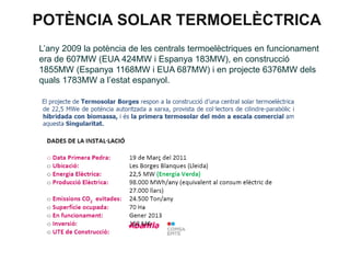 POTÈNCIA SOLAR TERMOELÈCTRICA
L’any 2009 la potència de les centrals termoelèctriques en funcionament
era de 607MW (EUA 424MW i Espanya 183MW), en construcció
1855MW (Espanya 1168MW i EUA 687MW) i en projecte 6376MW dels
quals 1783MW a l’estat espanyol.

 
