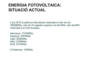 ENERGIA FOTOVOLTAICA:
SITUACIÓ ACTUAL
L’any 2010 la potència fotovoltaica instal·lada al món era de
39529MWp, més de 15 vegades superior a la del 2004, més del 80%
instal·lada a la Unió Europea.
Alemanya: 17370MWp
Espanya: 3787MWp
Japó: 3622MWp
Itàlia: 3478MWp
EUA: 2727MWp
A Catalunya: 163MWp

 
