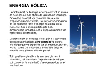 ENERGIA EÒLICA
L'aprofitament de l'energia cinètica del vent no és res
de nou; des de molt abans de la revolució industrial,
l'home l'ha aprofitat per bombejar aigua o per
propulsar els seus vaixells. Pot ser considerada una
de les principals fonts d'energia no animal de la
humanitat fins a principis del segle XIX,
d'importància innegable per al desenvolupament de
nombroses civilitzacions.
L'aprofitament de l'energia eòlica per a la generació
d'electricitat mitjançant aerogeneradors, és una
tecnologia que va experimentar un desenvolupament
tècnic i comercial important a finals dels anys 70,
després de la primera crisi del petroli.
Tot i que l’energia eòlica és una energia neta i
renovable, cal considerar l'impacte ambiental que
pot ocasionar la instal·lació d'aerogeneradors en el
medi natural

 