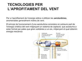 TECNOLOGIES PER
L’APROFITAMENT DEL VENT
Per a l’aprofitament de l’energia eòlica s’utilitzen les aeroturbines,
anomenades generalment molins de vent.
El principi de funcionament d’una aeroturbina consisteix en extreure part de
l’energia cinètica del vent mitjançant un sistema de captació, que acostuma a
estar format per pales que giren solidàries a un eix, mitjançant el qual obtenim
energia mecànica

 