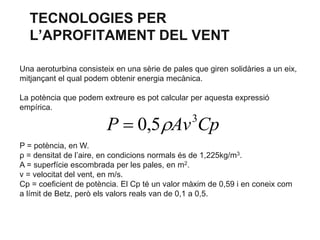 TECNOLOGIES PER
L’APROFITAMENT DEL VENT
Una aeroturbina consisteix en una sèrie de pales que giren solidàries a un eix,
mitjançant el qual podem obtenir energia mecànica.

La potència que podem extreure es pot calcular per aquesta expressió
empírica.

P  0,5 Av Cp
3

P = potència, en W.
ρ = densitat de l’aire, en condicions normals és de 1,225kg/m3.
A = superfície escombrada per les pales, en m2.
v = velocitat del vent, en m/s.
Cp = coeficient de potència. El Cp té un valor màxim de 0,59 i en coneix com
a límit de Betz, però els valors reals van de 0,1 a 0,5.

 