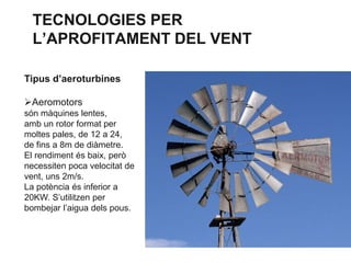 TECNOLOGIES PER
L’APROFITAMENT DEL VENT
Tipus d’aeroturbines
Aeromotors
són màquines lentes,
amb un rotor format per
moltes pales, de 12 a 24,
de fins a 8m de diàmetre.
El rendiment és baix, però
necessiten poca velocitat de
vent, uns 2m/s.
La potència és inferior a
20KW. S’utilitzen per
bombejar l’aigua dels pous.

 